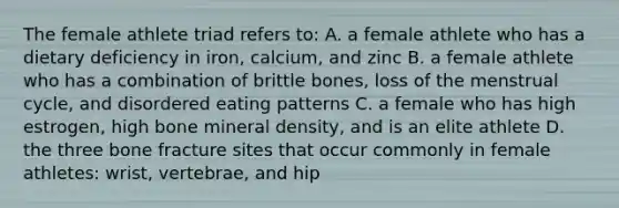 The female athlete triad refers to: A. a female athlete who has a dietary deficiency in iron, calcium, and zinc B. a female athlete who has a combination of brittle bones, loss of the menstrual cycle, and disordered eating patterns C. a female who has high estrogen, high bone mineral density, and is an elite athlete D. the three bone fracture sites that occur commonly in female athletes: wrist, vertebrae, and hip