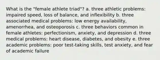 What is the "female athlete triad"? a. three athletic problems: impaired speed, loss of balance, and inflexibility b. three associated medical problems: low energy availability, amenorrhea, and osteoporosis c. three behaviors common in female athletes: perfectionism, anxiety, and depression d. three medical problems: heart disease, diabetes, and obesity e. three academic problems: poor test-taking skills, test anxiety, and fear of academic failure