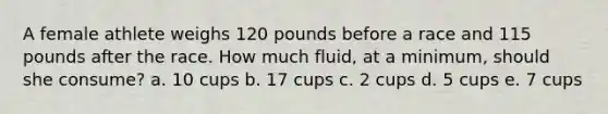 A female athlete weighs 120 pounds before a race and 115 pounds after the race. How much fluid, at a minimum, should she consume?​ a. ​10 cups b. ​17 cups c. ​2 cups d. ​5 cups e. ​7 cups