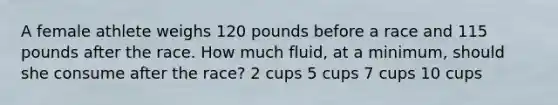 A female athlete weighs 120 pounds before a race and 115 pounds after the race. How much fluid, at a minimum, should she consume after the race? 2 cups 5 cups 7 cups 10 cups