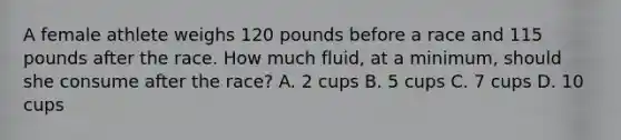 A female athlete weighs 120 pounds before a race and 115 pounds after the race. How much fluid, at a minimum, should she consume after the race? A. 2 cups B. 5 cups C. 7 cups D. 10 cups