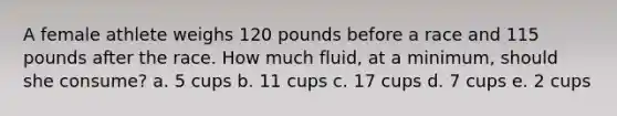 A female athlete weighs 120 pounds before a race and 115 pounds after the race. How much fluid, at a minimum, should she consume? a. 5 cups b. 11 cups c. 17 cups d. 7 cups e. 2 cups