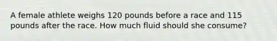 A female athlete weighs 120 pounds before a race and 115 pounds after the race. How much fluid should she consume?