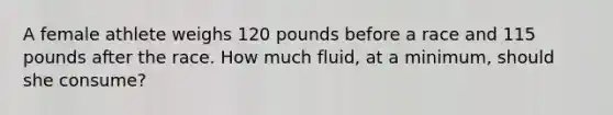 A female athlete weighs 120 pounds before a race and 115 pounds after the race. How much fluid, at a minimum, should she consume?