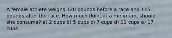 A female athlete weighs 120 pounds before a race and 115 pounds after the race. How much fluid, at a minimum, should she consume? a) 2 cups b) 5 cups c) 7 cups d) 11 cups e) 17 cups