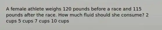 A female athlete weighs 120 pounds before a race and 115 pounds after the race. How much fluid should she consume? 2 cups 5 cups 7 cups 10 cups