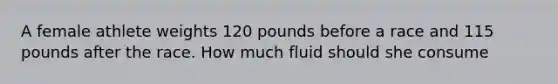 A female athlete weights 120 pounds before a race and 115 pounds after the race. How much fluid should she consume