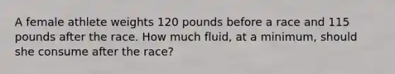 A female athlete weights 120 pounds before a race and 115 pounds after the race. How much fluid, at a minimum, should she consume after the race?