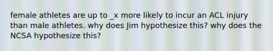 female athletes are up to _x more likely to incur an ACL injury than male athletes. why does Jim hypothesize this? why does the NCSA hypothesize this?