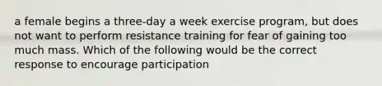 a female begins a three-day a week exercise program, but does not want to perform resistance training for fear of gaining too much mass. Which of the following would be the correct response to encourage participation