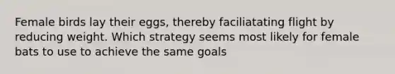 Female birds lay their eggs, thereby faciliatating flight by reducing weight. Which strategy seems most likely for female bats to use to achieve the same goals