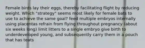 Female birds lay their eggs, thereby facilitating flight by reducing weight. Which "strategy" seems most likely for female bats to use to achieve the same goal? feed multiple embryos internally using placentas refrain from flying throughout pregnancy (about six weeks long) limit litters to a single embryo give birth to underdeveloped young, and subsequently carry them in a pouch that has teats