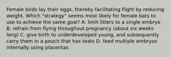 Female birds lay their eggs, thereby facilitating flight by reducing weight. Which "strategy" seems most likely for female bats to use to achieve the same goal? A. limit litters to a single embryo B. refrain from flying throughout pregnancy (about six weeks long) C. give birth to underdeveloped young, and subsequently carry them in a pouch that has teats D. feed multiple embryos internally using placentas