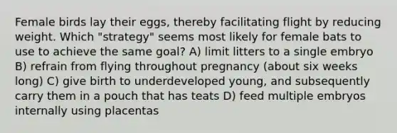 Female birds lay their eggs, thereby facilitating flight by reducing weight. Which "strategy" seems most likely for female bats to use to achieve the same goal? A) limit litters to a single embryo B) refrain from flying throughout pregnancy (about six weeks long) C) give birth to underdeveloped young, and subsequently carry them in a pouch that has teats D) feed multiple embryos internally using placentas