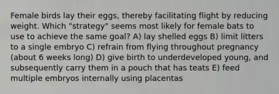 Female birds lay their eggs, thereby facilitating flight by reducing weight. Which "strategy" seems most likely for female bats to use to achieve the same goal? A) lay shelled eggs B) limit litters to a single embryo C) refrain from flying throughout pregnancy (about 6 weeks long) D) give birth to underdeveloped young, and subsequently carry them in a pouch that has teats E) feed multiple embryos internally using placentas