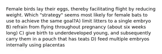 Female birds lay their eggs, thereby facilitating flight by reducing weight. Which "strategy" seems most likely for female bats to use to achieve the same goal?A) limit litters to a single embryo B) refrain from flying throughout pregnancy (about six weeks long) C) give birth to underdeveloped young, and subsequently carry them in a pouch that has teats D) feed multiple embryos internally using placentas