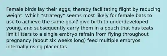 Female birds lay their eggs, thereby facilitating flight by reducing weight. Which "strategy" seems most likely for female bats to use to achieve the same goal? give birth to underdeveloped young, and subsequently carry them in a pouch that has teats limit litters to a single embryo refrain from flying throughout pregnancy (about six weeks long) feed multiple embryos internally using placentas