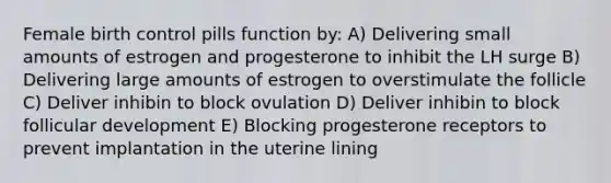 Female birth control pills function by: A) Delivering small amounts of estrogen and progesterone to inhibit the LH surge B) Delivering large amounts of estrogen to overstimulate the follicle C) Deliver inhibin to block ovulation D) Deliver inhibin to block follicular development E) Blocking progesterone receptors to prevent implantation in the uterine lining