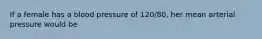 If a female has a blood pressure of 120/80, her mean arterial pressure would be