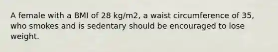 A female with a BMI of 28 kg/m2, a waist circumference of 35, who smokes and is sedentary should be encouraged to lose weight.