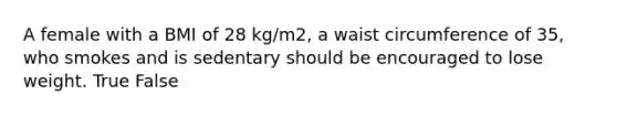 A female with a BMI of 28 kg/m2, a waist circumference of 35, who smokes and is sedentary should be encouraged to lose weight. True False