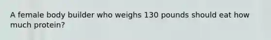 A female body builder who weighs 130 pounds should eat how much protein?