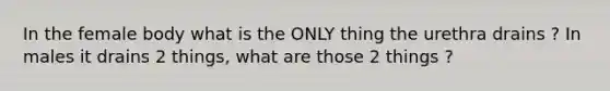 In the female body what is the ONLY thing the urethra drains ? In males it drains 2 things, what are those 2 things ?