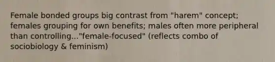 Female bonded groups big contrast from "harem" concept; females grouping for own benefits; males often more peripheral than controlling..."female-focused" (reflects combo of sociobiology & feminism)