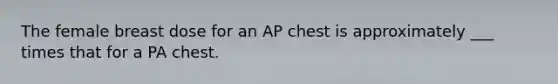 The female breast dose for an AP chest is approximately ___ times that for a PA chest.