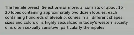 The female breast: Select one or more: a. consists of about 15-20 lobes containing approximately two dozen lobules, each containing hundreds of alveoli b. comes in all different shapes, sizes and colors c. is highly sexualized in today's western society d. is often sexually sensitive, particularly the nipples