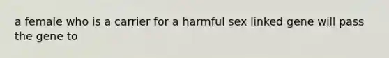 a female who is a carrier for a harmful sex linked gene will pass the gene to