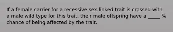 If a female carrier for a recessive sex-linked trait is crossed with a male wild type for this trait, their male offspring have a _____ % chance of being affected by the trait.