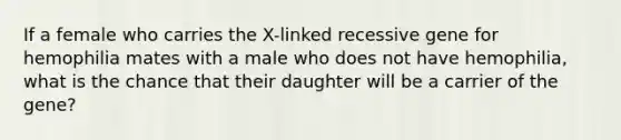 If a female who carries the X-linked recessive gene for hemophilia mates with a male who does not have hemophilia, what is the chance that their daughter will be a carrier of the gene?