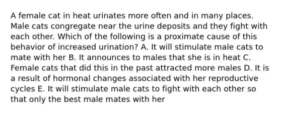 A female cat in heat urinates more often and in many places. Male cats congregate near the urine deposits and they fight with each other. Which of the following is a proximate cause of this behavior of increased urination? A. It will stimulate male cats to mate with her B. It announces to males that she is in heat C. Female cats that did this in the past attracted more males D. It is a result of hormonal changes associated with her reproductive cycles E. It will stimulate male cats to fight with each other so that only the best male mates with her