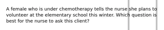 A female who is under chemotherapy tells the nurse she plans to volunteer at the elementary school this winter. Which question is best for the nurse to ask this client?