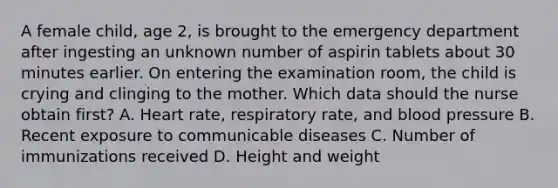 A female child, age 2, is brought to the emergency department after ingesting an unknown number of aspirin tablets about 30 minutes earlier. On entering the examination room, the child is crying and clinging to the mother. Which data should the nurse obtain first? A. Heart rate, respiratory rate, and blood pressure B. Recent exposure to communicable diseases C. Number of immunizations received D. Height and weight