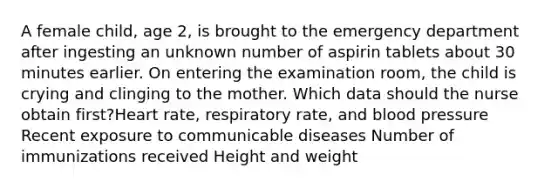 A female child, age 2, is brought to the emergency department after ingesting an unknown number of aspirin tablets about 30 minutes earlier. On entering the examination room, the child is crying and clinging to the mother. Which data should the nurse obtain first?Heart rate, respiratory rate, and blood pressure Recent exposure to communicable diseases Number of immunizations received Height and weight