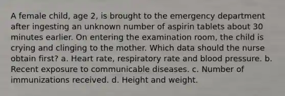 A female child, age 2, is brought to the emergency department after ingesting an unknown number of aspirin tablets about 30 minutes earlier. On entering the examination room, the child is crying and clinging to the mother. Which data should the nurse obtain first? a. Heart rate, respiratory rate and blood pressure. b. Recent exposure to communicable diseases. c. Number of immunizations received. d. Height and weight.