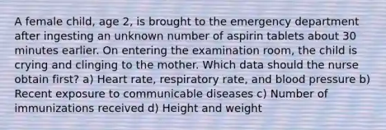 A female child, age 2, is brought to the emergency department after ingesting an unknown number of aspirin tablets about 30 minutes earlier. On entering the examination room, the child is crying and clinging to the mother. Which data should the nurse obtain first? a) Heart rate, respiratory rate, and blood pressure b) Recent exposure to communicable diseases c) Number of immunizations received d) Height and weight