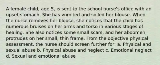 A female child, age 5, is sent to the school nurse's office with an upset stomach. She has vomited and soiled her blouse. When the nurse removes her blouse, she notices that the child has numerous bruises on her arms and torso in various stages of healing. She also notices some small scars, and her abdomen protrudes on her small, thin frame. From the objective physical assessment, the nurse should screen further for: a. Physical and sexual abuse b. Physical abuse and neglect c. Emotional neglect d. Sexual and emotional abuse