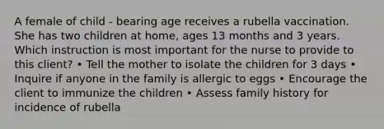 A female of child - bearing age receives a rubella vaccination. She has two children at home, ages 13 months and 3 years. Which instruction is most important for the nurse to provide to this client? • Tell the mother to isolate the children for 3 days • Inquire if anyone in the family is allergic to eggs • Encourage the client to immunize the children • Assess family history for incidence of rubella