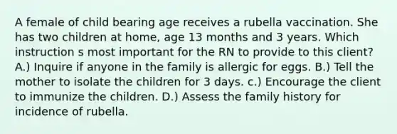 A female of child bearing age receives a rubella vaccination. She has two children at home, age 13 months and 3 years. Which instruction s most important for the RN to provide to this client? A.) Inquire if anyone in the family is allergic for eggs. B.) Tell the mother to isolate the children for 3 days. c.) Encourage the client to immunize the children. D.) Assess the family history for incidence of rubella.