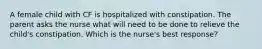 A female child with CF is hospitalized with constipation. The parent asks the nurse what will need to be done to relieve the child's constipation. Which is the nurse's best response?