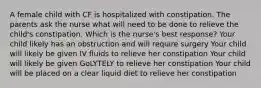 A female child with CF is hospitalized with constipation. The parents ask the nurse what will need to be done to relieve the child's constipation. Which is the nurse's best response? Your child likely has an obstruction and will require surgery Your child will likely be given IV fluids to relieve her constipation Your child will likely be given GoLYTELY to relieve her constipation Your child will be placed on a clear liquid diet to relieve her constipation