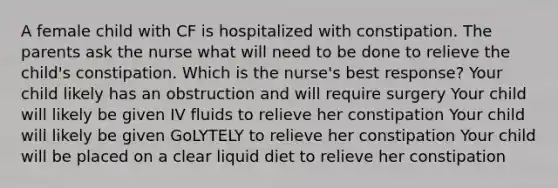 A female child with CF is hospitalized with constipation. The parents ask the nurse what will need to be done to relieve the child's constipation. Which is the nurse's best response? Your child likely has an obstruction and will require surgery Your child will likely be given IV fluids to relieve her constipation Your child will likely be given GoLYTELY to relieve her constipation Your child will be placed on a clear liquid diet to relieve her constipation