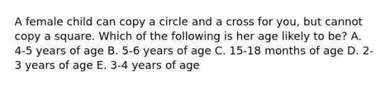 A female child can copy a circle and a cross for you, but cannot copy a square. Which of the following is her age likely to be? A. 4-5 years of age B. 5-6 years of age C. 15-18 months of age D. 2-3 years of age E. 3-4 years of age