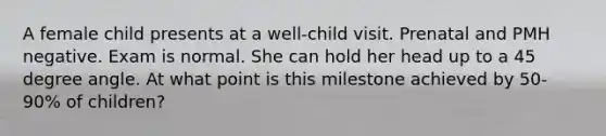 A female child presents at a well-child visit. Prenatal and PMH negative. Exam is normal. She can hold her head up to a 45 degree angle. At what point is this milestone achieved by 50-90% of children?