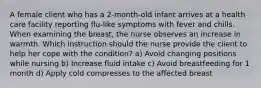 A female client who has a 2-month-old infant arrives at a health care facility reporting flu-like symptoms with fever and chills. When examining the breast, the nurse observes an increase in warmth. Which instruction should the nurse provide the client to help her cope with the condition? a) Avoid changing positions while nursing b) Increase fluid intake c) Avoid breastfeeding for 1 month d) Apply cold compresses to the affected breast