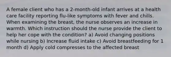 A female client who has a 2-month-old infant arrives at a health care facility reporting flu-like symptoms with fever and chills. When examining the breast, the nurse observes an increase in warmth. Which instruction should the nurse provide the client to help her cope with the condition? a) Avoid changing positions while nursing b) Increase fluid intake c) Avoid breastfeeding for 1 month d) Apply cold compresses to the affected breast