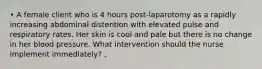 • A female client who is 4 hours post-laparotomy as a rapidly increasing abdominal distention with elevated pulse and respiratory rates. Her skin is cool and pale but there is no change in her blood pressure. What intervention should the nurse implement immediately? ,